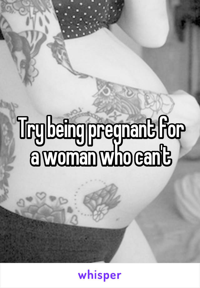 Try being pregnant for a woman who can't