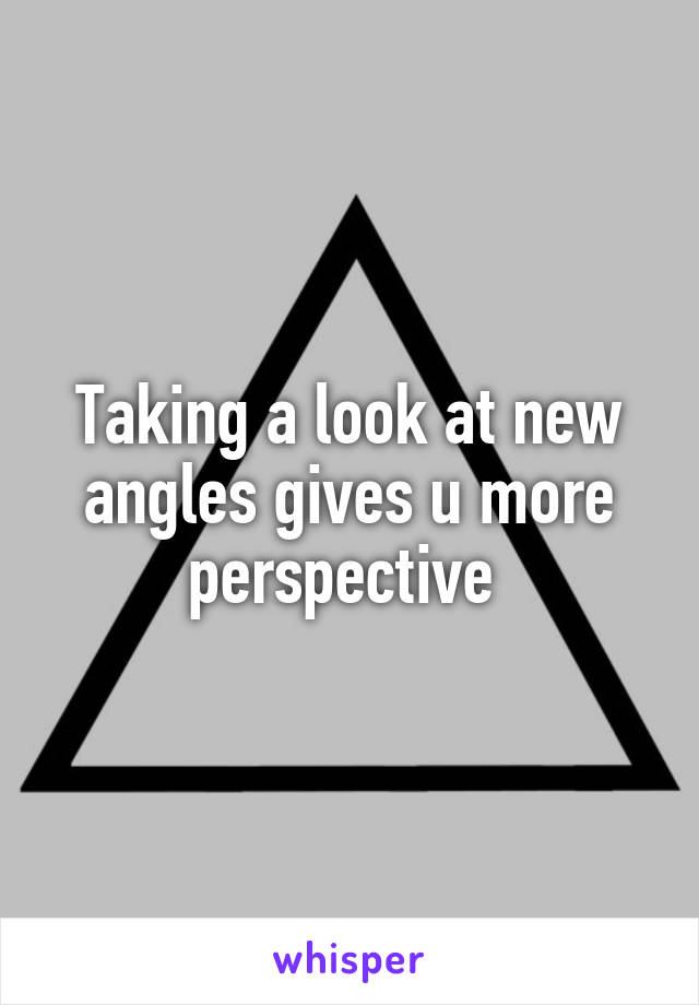 Taking a look at new angles gives u more perspective 