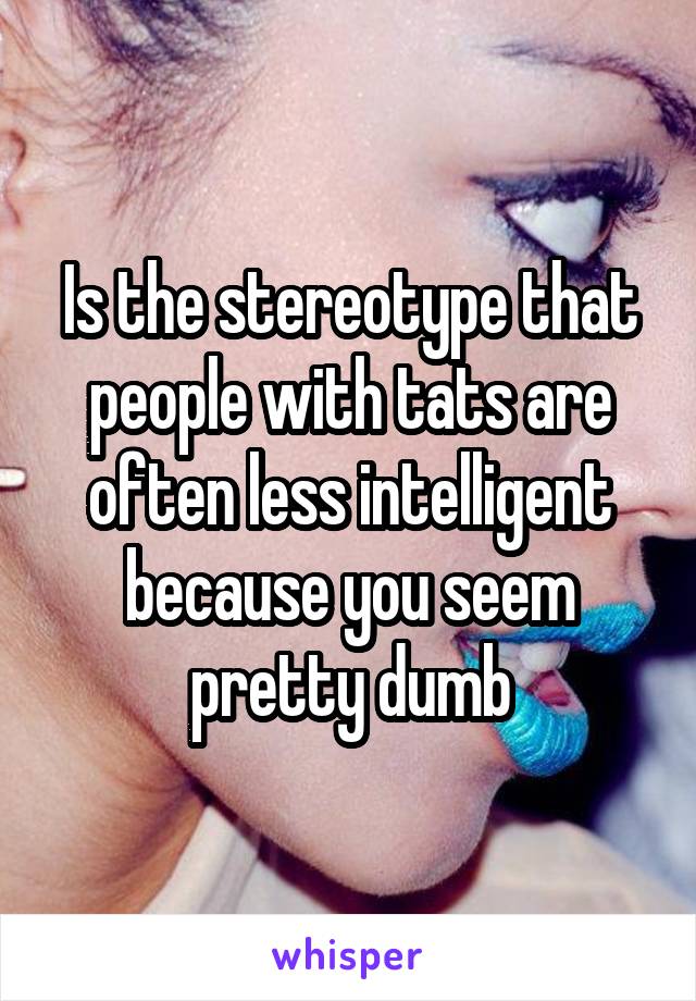 Is the stereotype that people with tats are often less intelligent because you seem pretty dumb