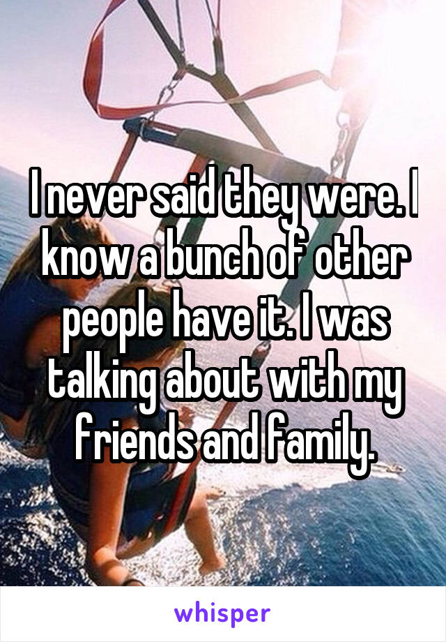 I never said they were. I know a bunch of other people have it. I was talking about with my friends and family.