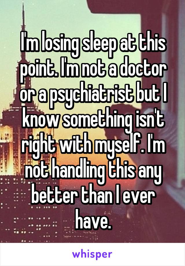 I'm losing sleep at this point. I'm not a doctor or a psychiatrist but I know something isn't right with myself. I'm not handling this any better than I ever have.