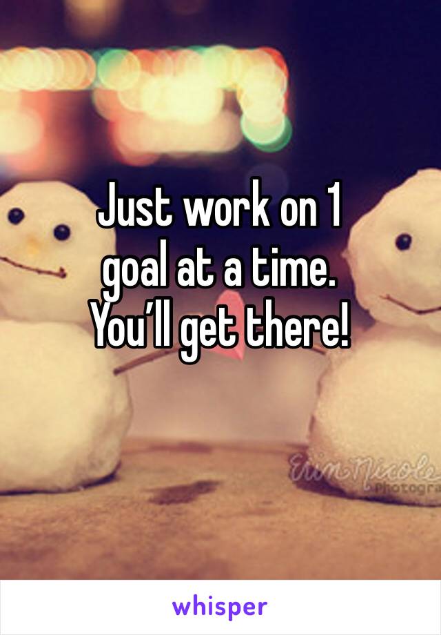 Just work on 1
goal at a time.
You’ll get there!