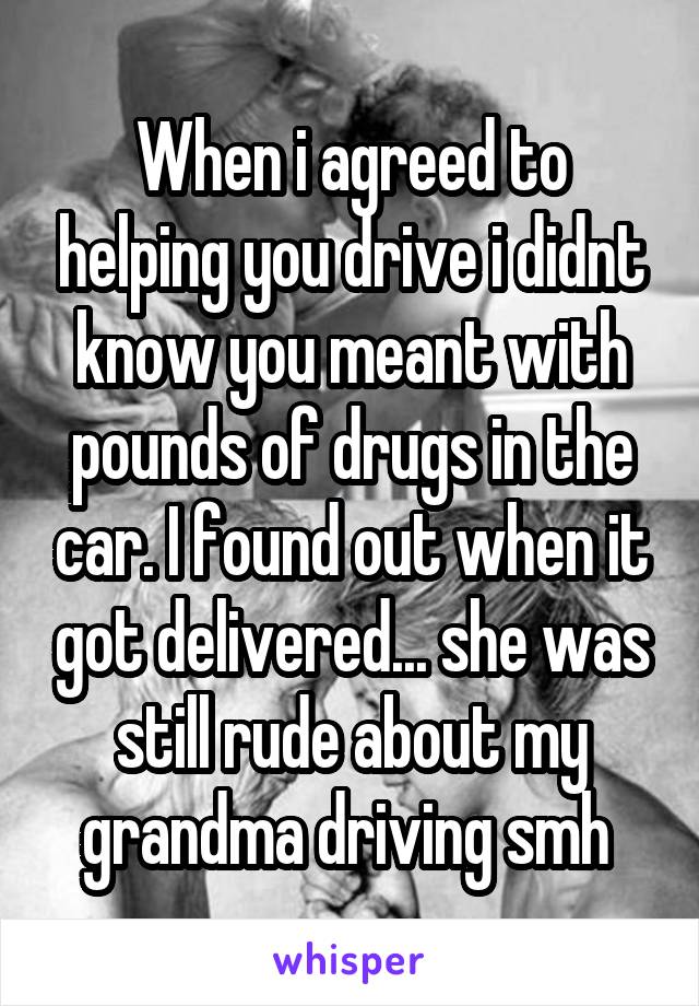 When i agreed to helping you drive i didnt know you meant with pounds of drugs in the car. I found out when it got delivered... she was still rude about my grandma driving smh 