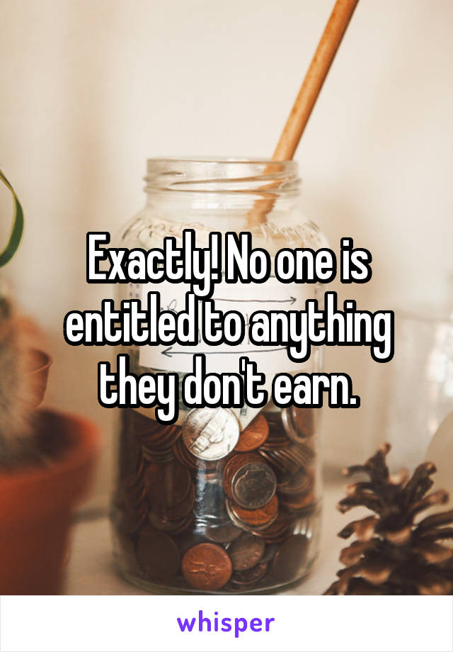 Exactly! No one is entitled to anything they don't earn.