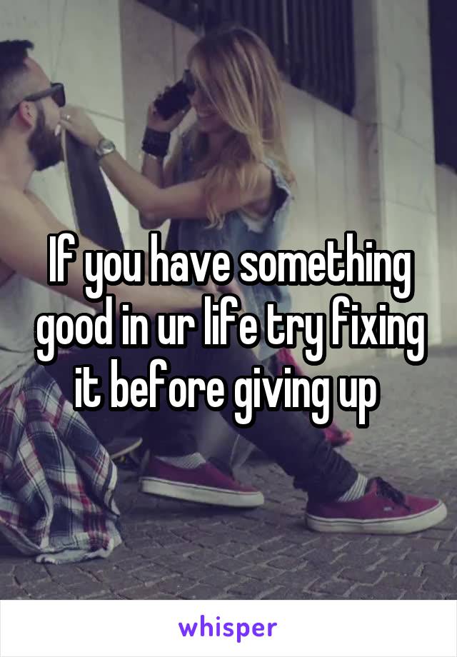 If you have something good in ur life try fixing it before giving up 