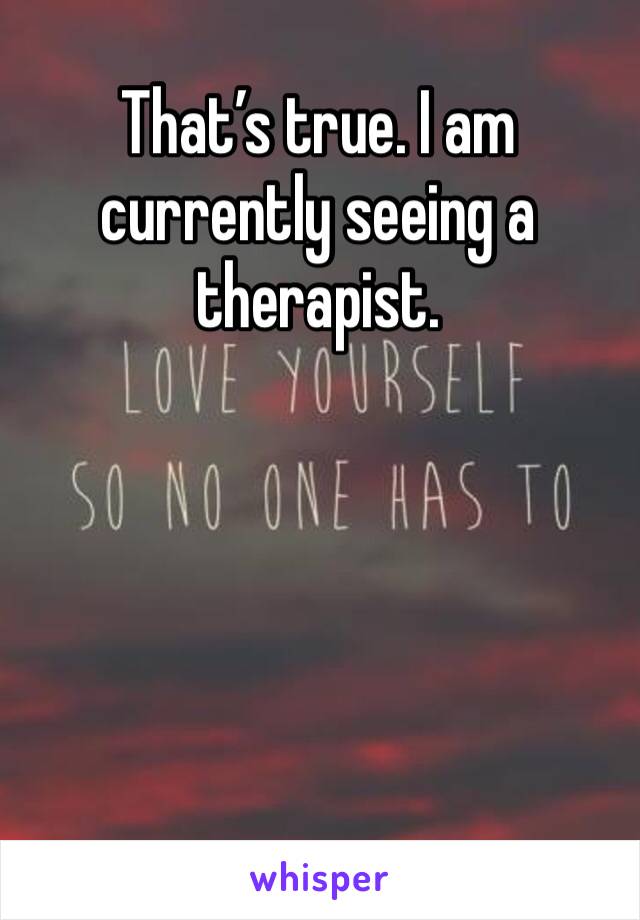 That’s true. I am currently seeing a therapist.