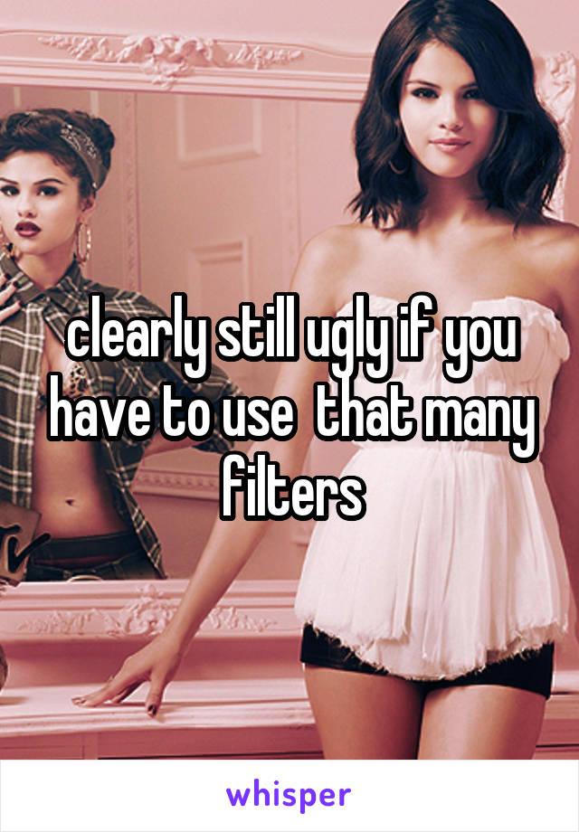 clearly still ugly if you have to use  that many filters