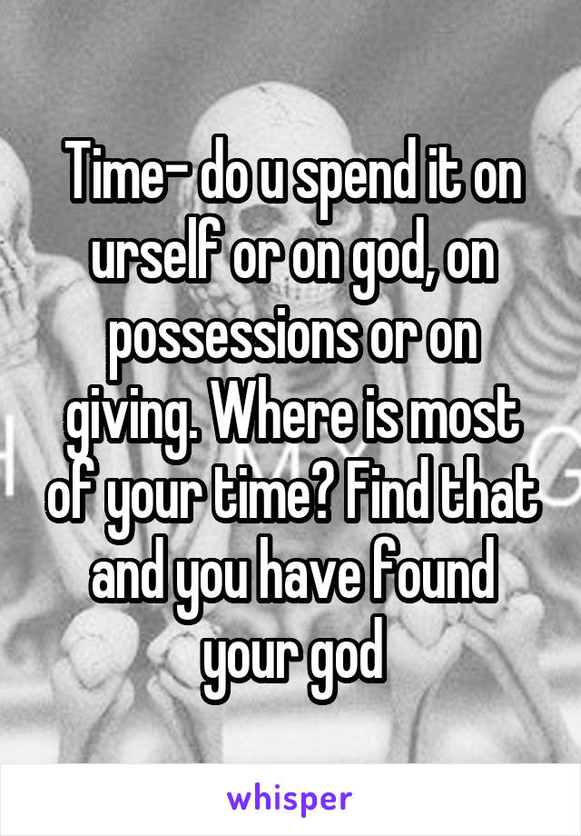 Time- do u spend it on urself or on god, on possessions or on giving. Where is most of your time? Find that and you have found your god