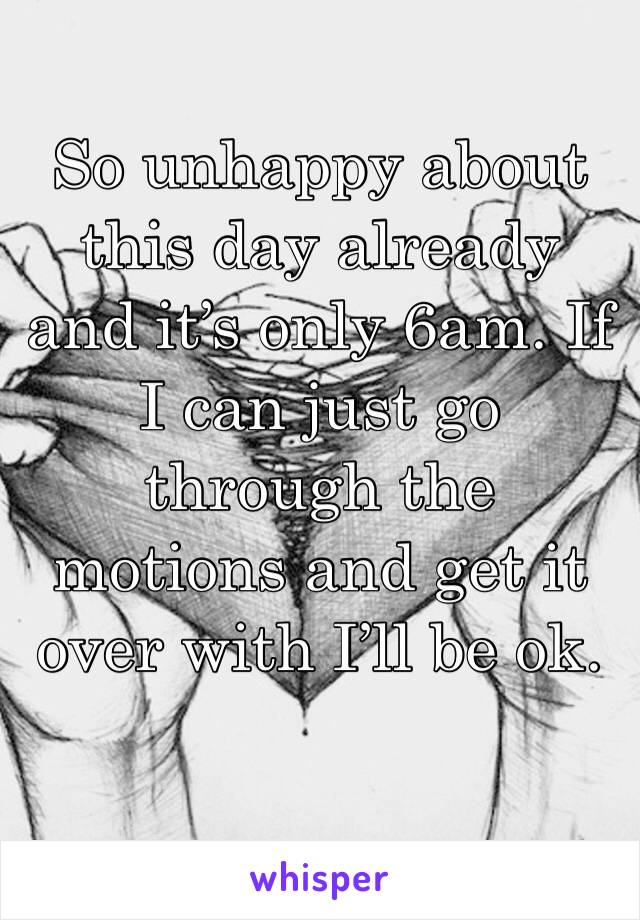 So unhappy about this day already and it’s only 6am. If I can just go through the motions and get it over with I’ll be ok. 