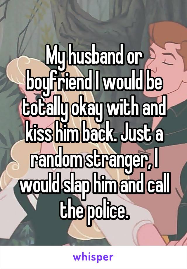 My husband or boyfriend I would be totally okay with and kiss him back. Just a random stranger, I would slap him and call the police.