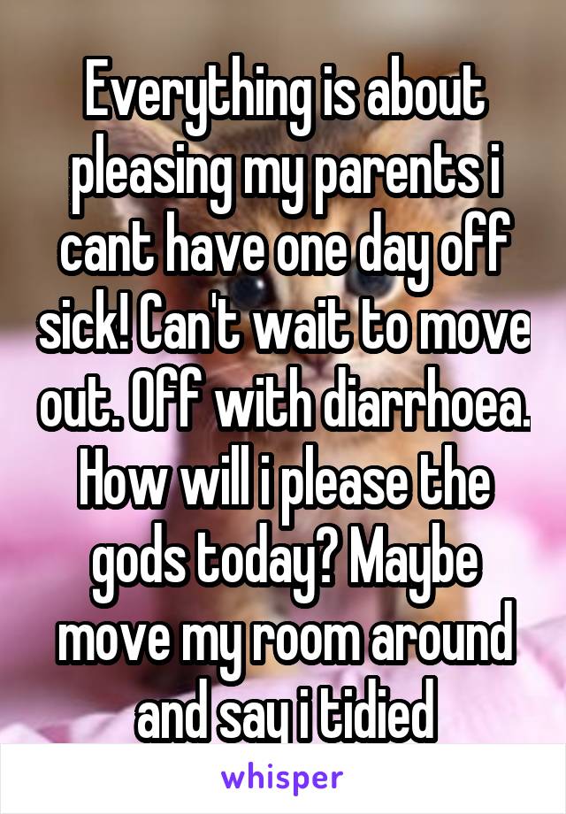 Everything is about pleasing my parents i cant have one day off sick! Can't wait to move out. Off with diarrhoea. How will i please the gods today? Maybe move my room around and say i tidied