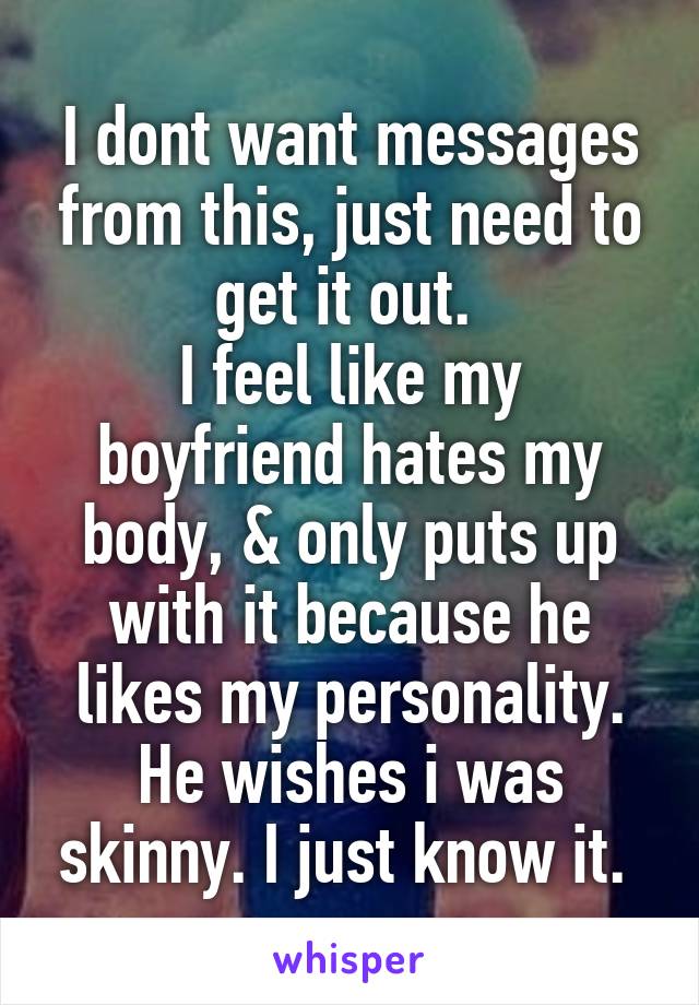 I dont want messages from this, just need to get it out. 
I feel like my boyfriend hates my body, & only puts up with it because he likes my personality. He wishes i was skinny. I just know it. 