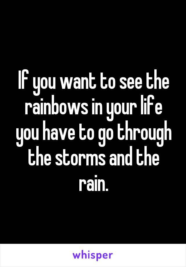 If you want to see the rainbows in your life you have to go through the storms and the rain.