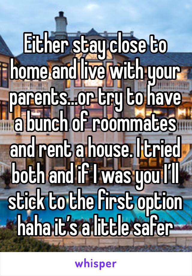 Either stay close to home and live with your parents...or try to have a bunch of roommates and rent a house. I tried both and if I was you I’ll stick to the first option haha it’s a little safer