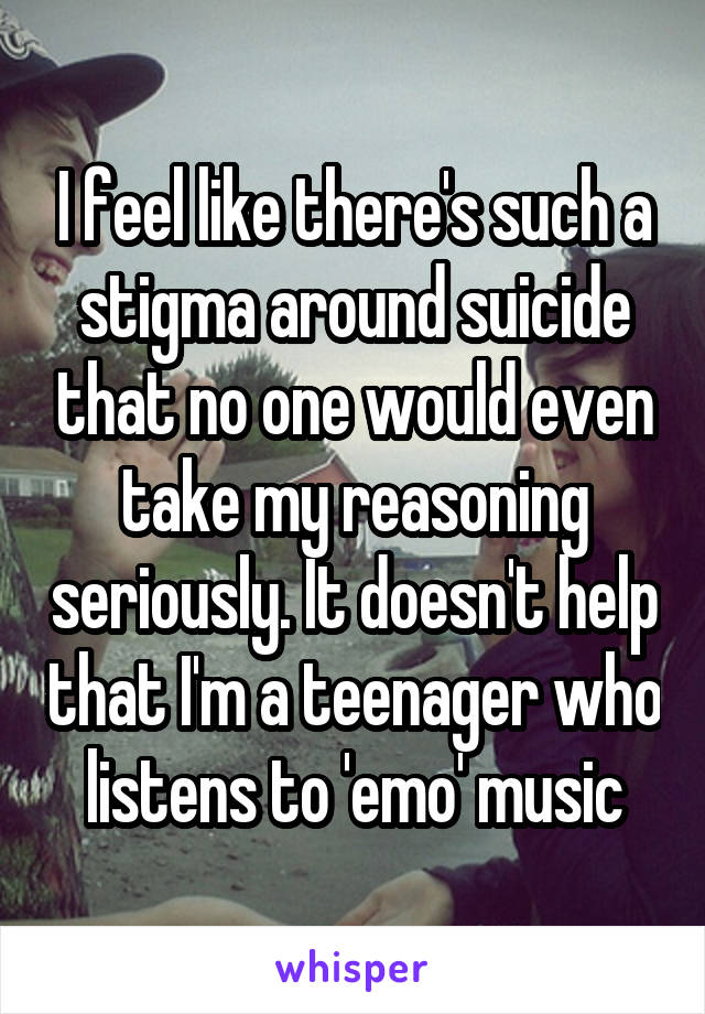 I feel like there's such a stigma around suicide that no one would even take my reasoning seriously. It doesn't help that I'm a teenager who listens to 'emo' music