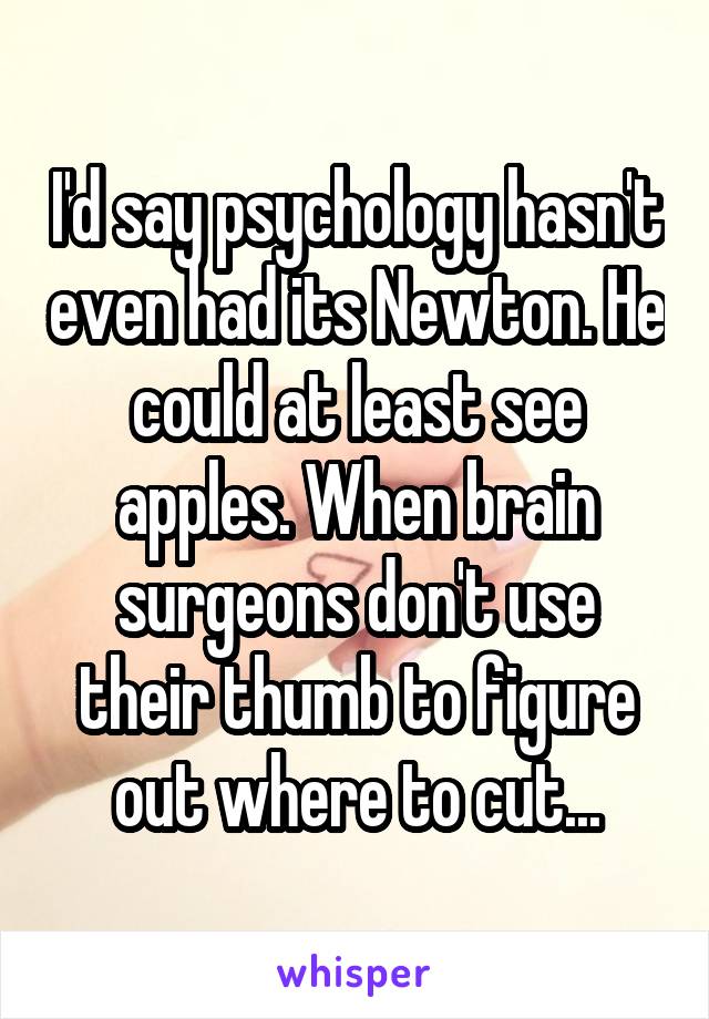 I'd say psychology hasn't even had its Newton. He could at least see apples. When brain surgeons don't use their thumb to figure out where to cut...