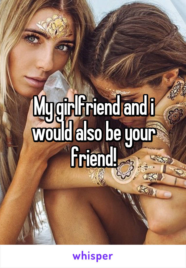 My girlfriend and i would also be your friend!