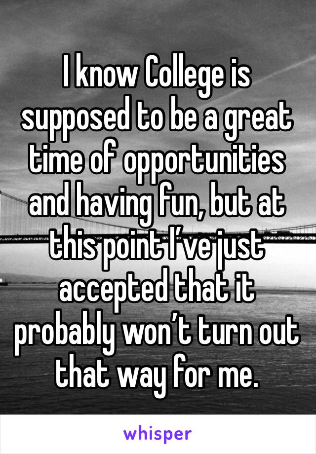 I know College is supposed to be a great time of opportunities and having fun, but at this point I’ve just accepted that it probably won’t turn out that way for me.