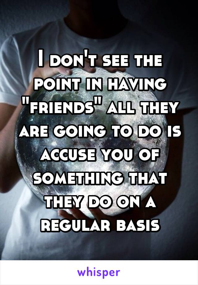 I don't see the point in having "friends" all they are going to do is accuse you of something that they do on a regular basis