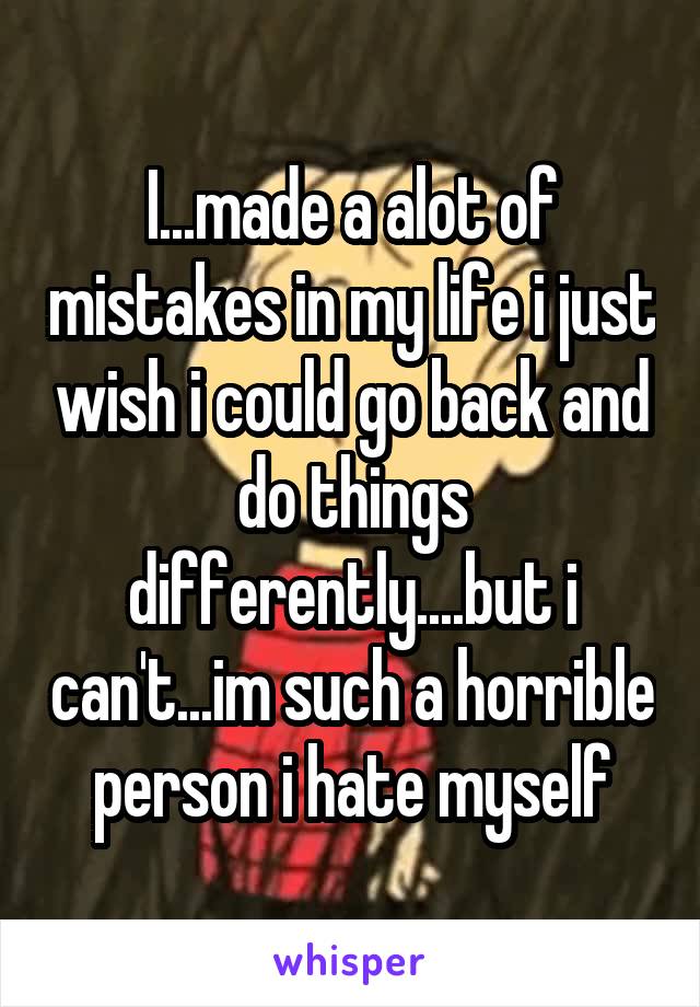 I...made a alot of mistakes in my life i just wish i could go back and do things differently....but i can't...im such a horrible person i hate myself