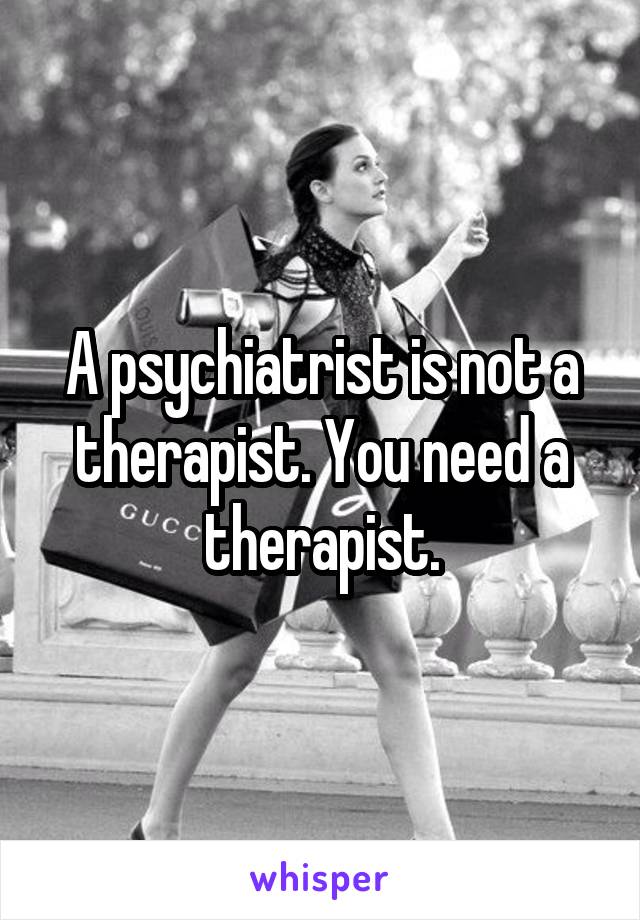 A psychiatrist is not a therapist. You need a therapist.