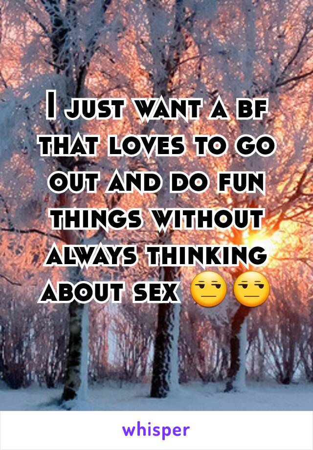 I just want a bf that loves to go out and do fun things without always thinking about sex 😒😒