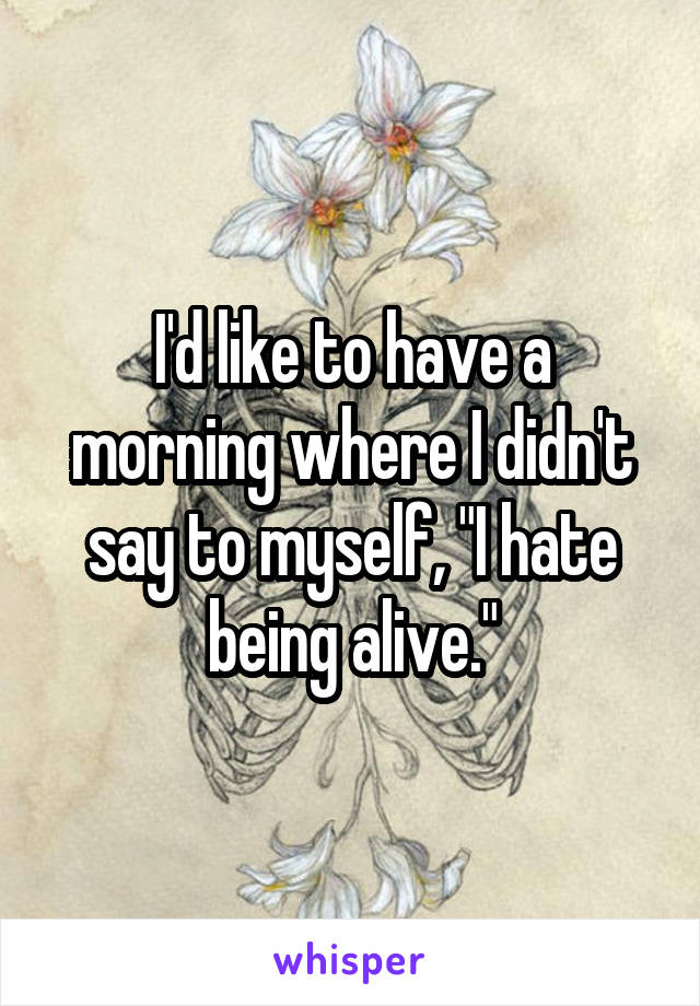 I'd like to have a morning where I didn't say to myself, "I hate being alive."