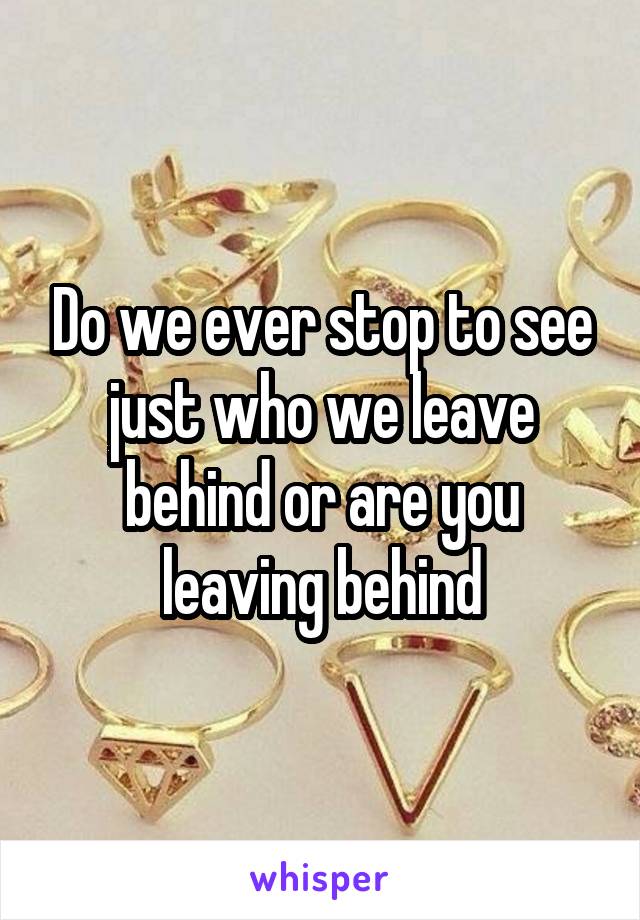 Do we ever stop to see just who we leave behind or are you leaving behind