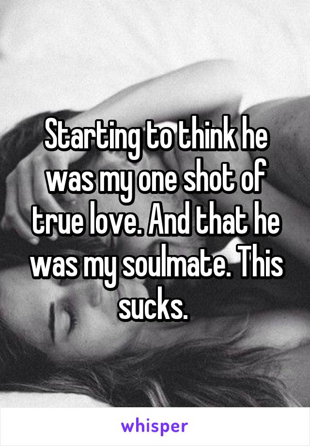 Starting to think he was my one shot of true love. And that he was my soulmate. This sucks. 