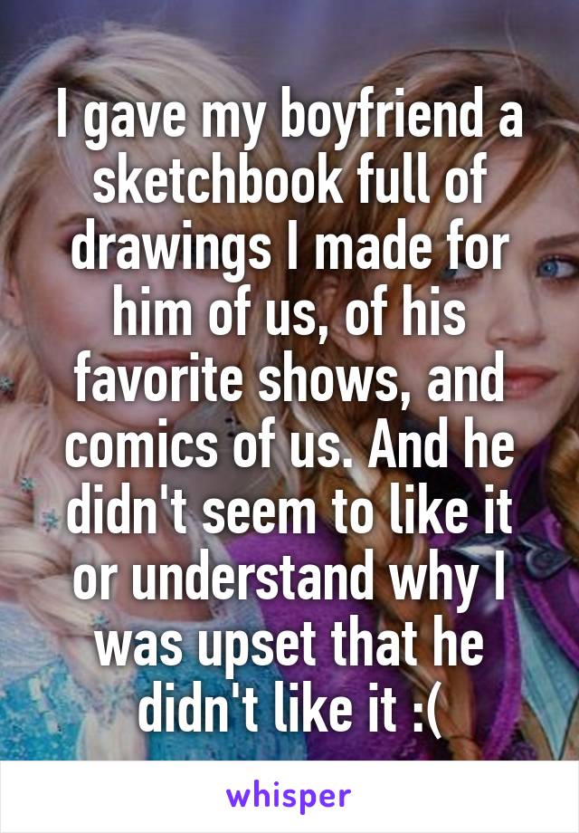 I gave my boyfriend a sketchbook full of drawings I made for him of us, of his favorite shows, and comics of us. And he didn't seem to like it or understand why I was upset that he didn't like it :(