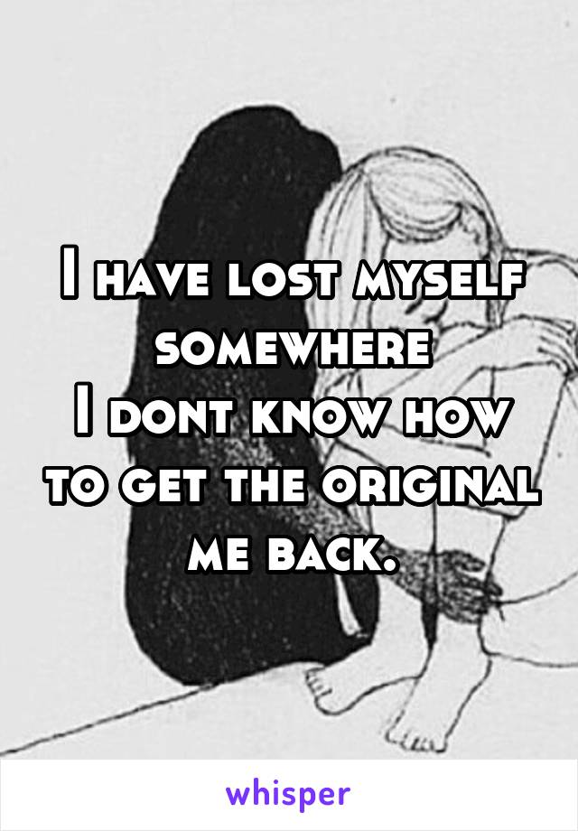 I have lost myself somewhere
I dont know how to get the original me back.