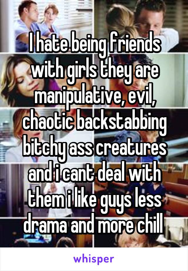 I hate being friends with girls they are manipulative, evil, chaotic backstabbing bitchy ass creatures and i cant deal with them i like guys less drama and more chill 