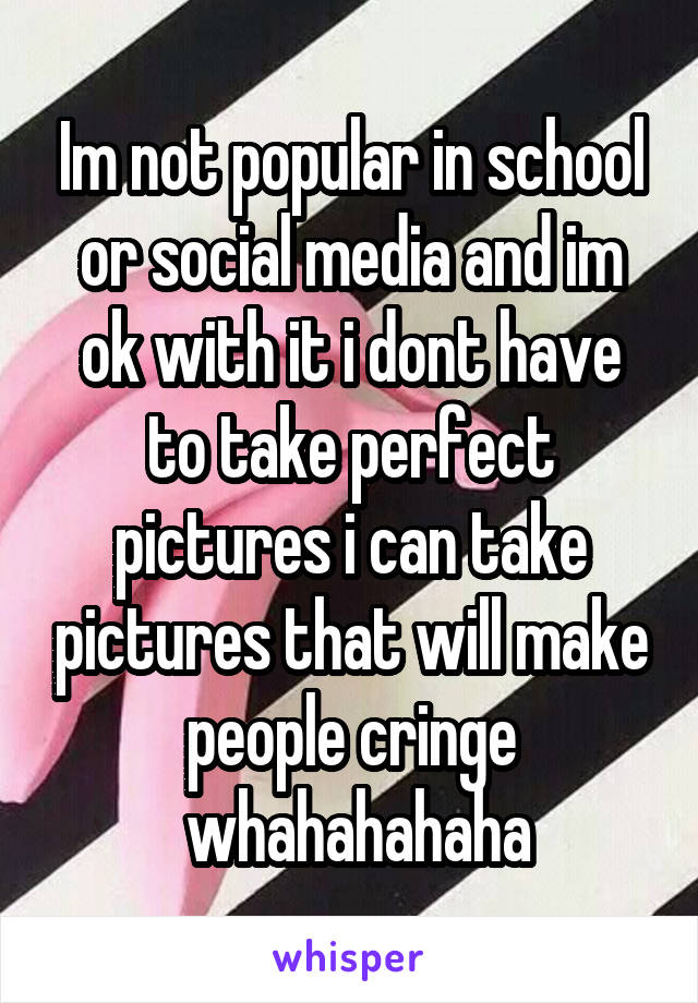 Im not popular in school or social media and im ok with it i dont have to take perfect pictures i can take pictures that will make people cringe
 whahahahaha