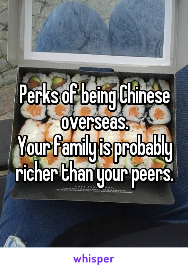 Perks of being Chinese overseas.
Your family is probably richer than your peers.