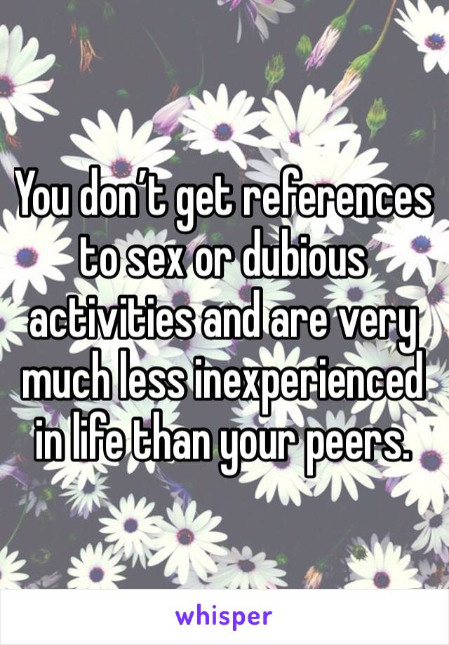 You don’t get references to sex or dubious activities and are very much less inexperienced in life than your peers.