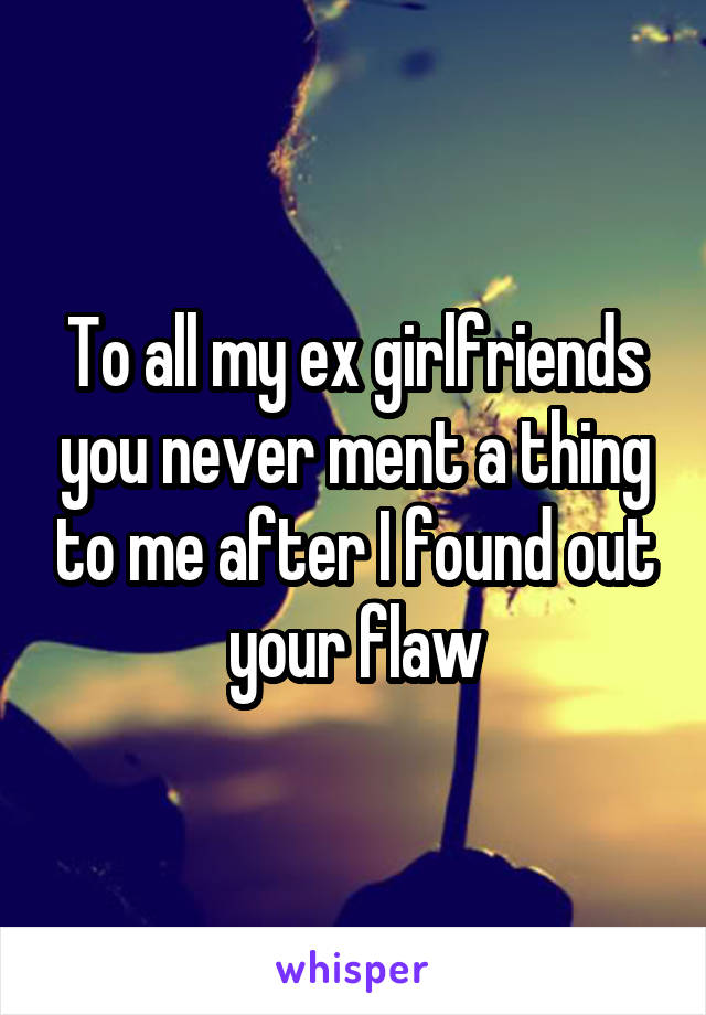 To all my ex girlfriends you never ment a thing to me after I found out your flaw