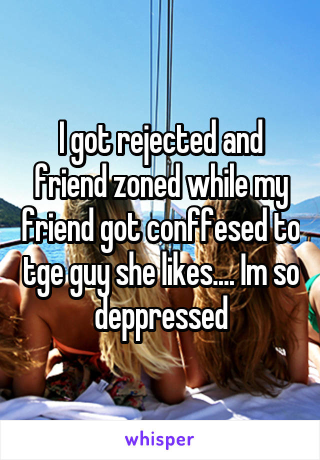 I got rejected and friend zoned while my friend got conffesed to tge guy she likes.... Im so deppressed