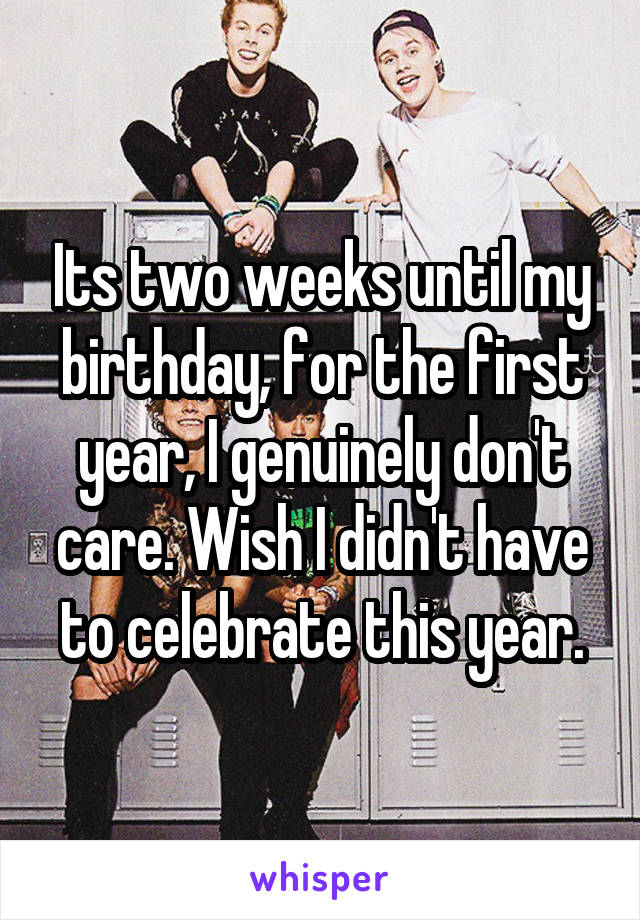 Its two weeks until my birthday, for the first year, I genuinely don't care. Wish I didn't have to celebrate this year.