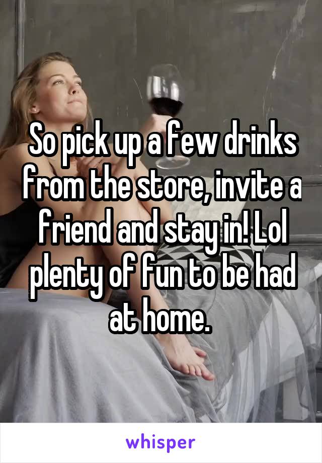 So pick up a few drinks from the store, invite a friend and stay in! Lol plenty of fun to be had at home. 