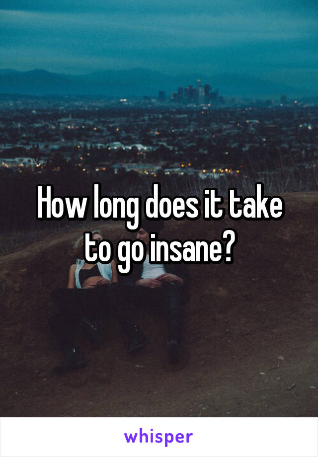 How long does it take to go insane?