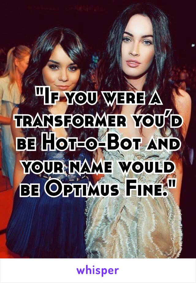 "If you were a transformer you’d be Hot-o-Bot and your name would be Optimus Fine."