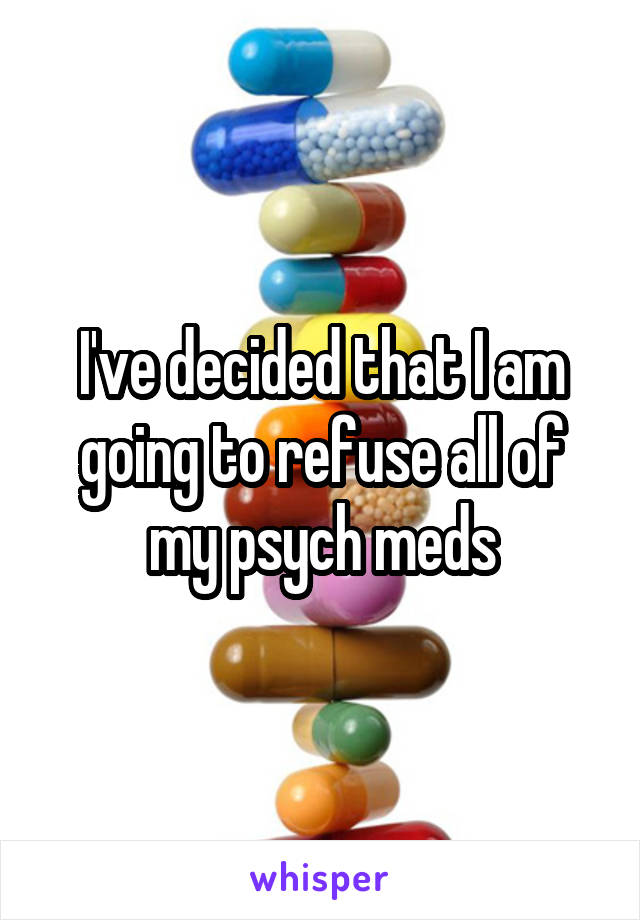 I've decided that I am going to refuse all of my psych meds