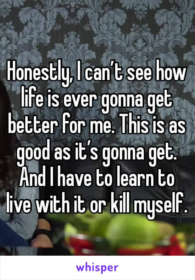 Honestly, I can’t see how life is ever gonna get better for me. This is as good as it’s gonna get. And I have to learn to live with it or kill myself.