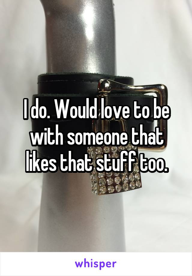 I do. Would love to be with someone that likes that stuff too.