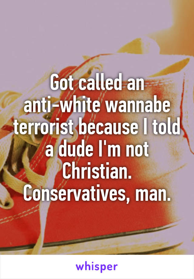 Got called an anti-white wannabe terrorist because I told a dude I'm not Christian.
Conservatives, man.