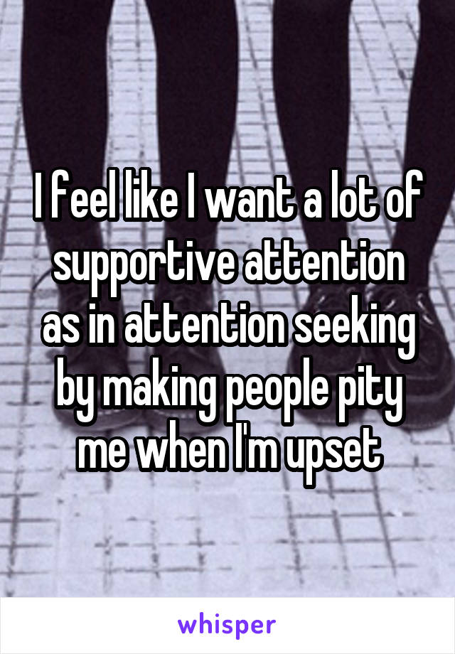 I feel like I want a lot of supportive attention as in attention seeking by making people pity me when I'm upset