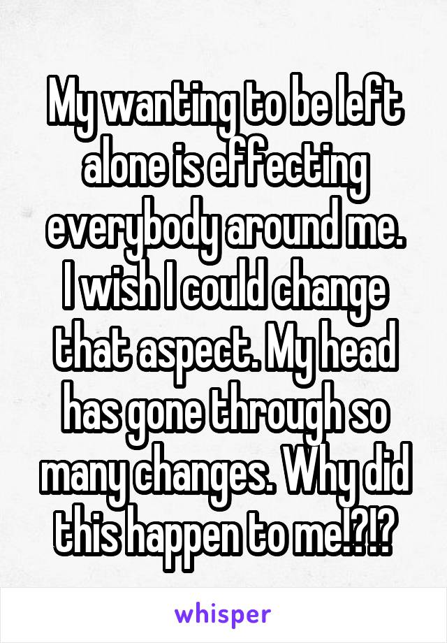 My wanting to be left alone is effecting everybody around me.
I wish I could change that aspect. My head has gone through so many changes. Why did this happen to me!?!?