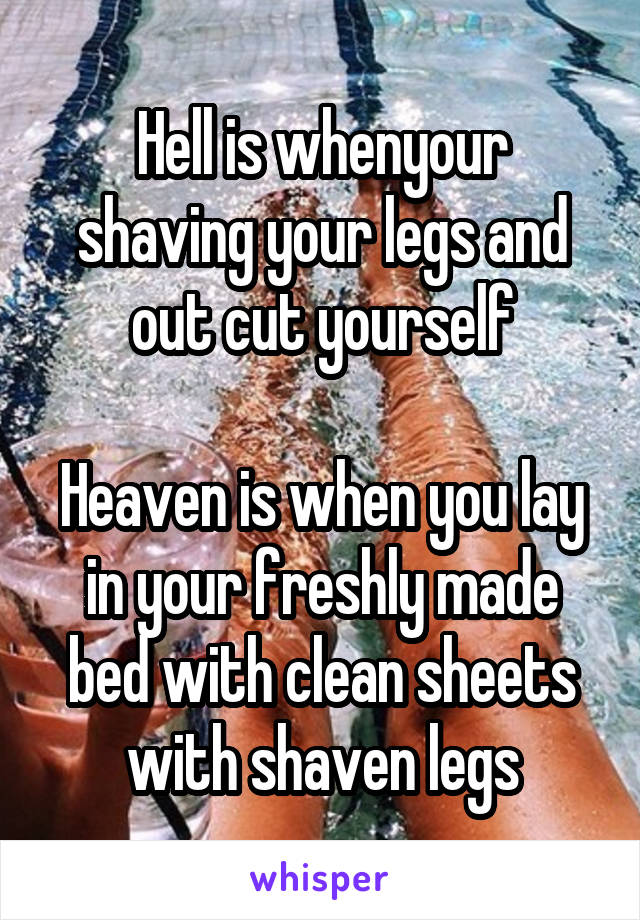 Hell is whenyour shaving your legs and out cut yourself

Heaven is when you lay in your freshly made bed with clean sheets with shaven legs