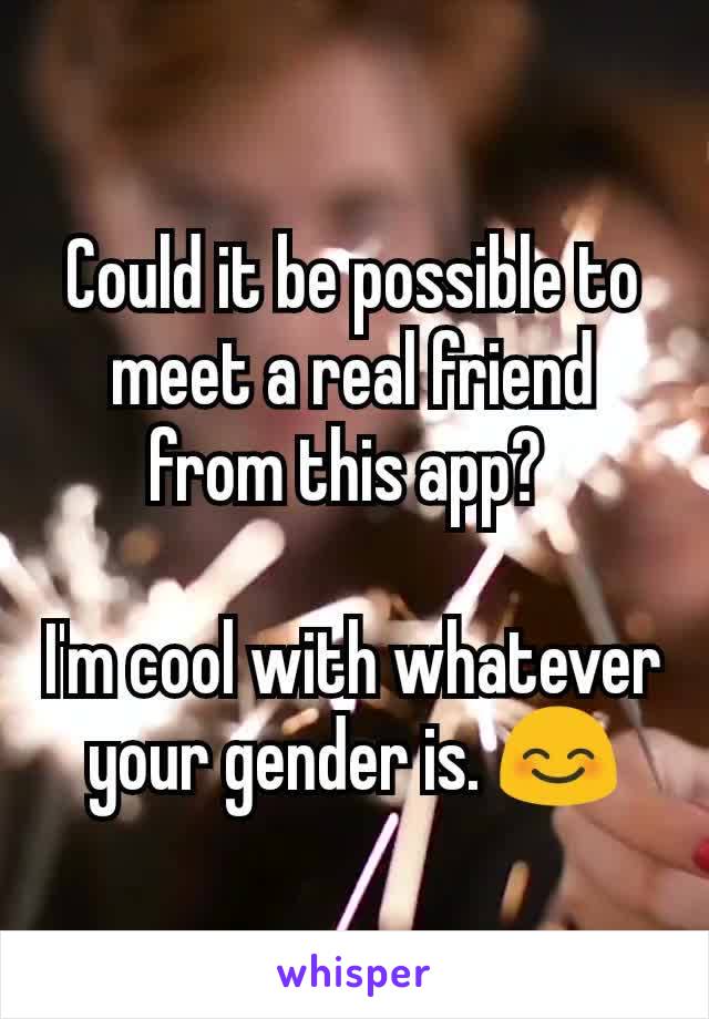 Could it be possible to meet a real friend from this app? 

I'm cool with whatever your gender is. 😊