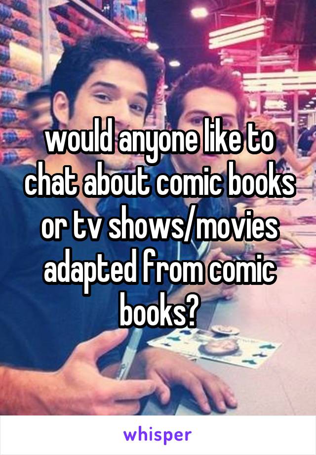 would anyone like to chat about comic books or tv shows/movies adapted from comic books?